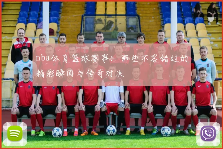 nba体育篮球赛事：那些不容错过的精彩瞬间与传奇对决