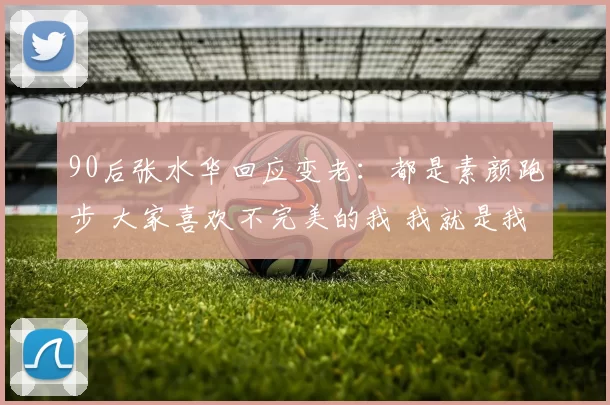 90后张水华回应变老：都是素颜跑步 大家喜欢不完美的我 我就是我