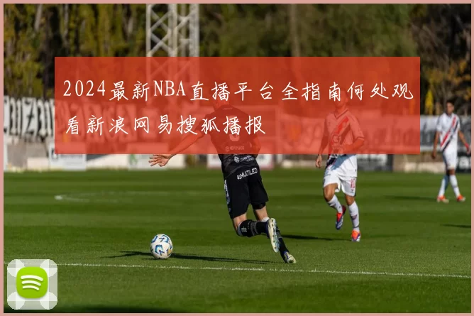 2024最新NBA直播平台全指南何处观看新浪网易搜狐播报