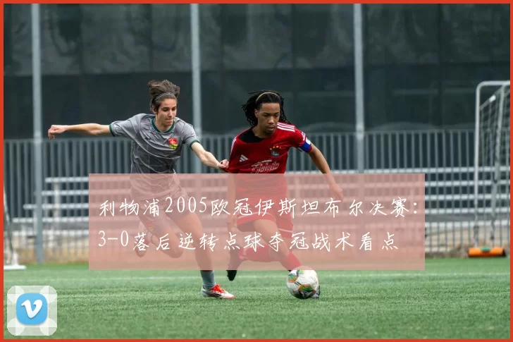 利物浦2005欧冠伊斯坦布尔决赛:3-0落后逆转点球夺冠战术看点