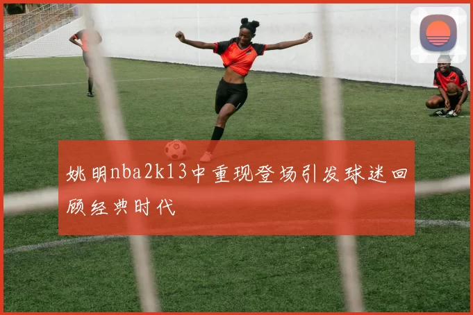 姚明nba2k13中重现登场引发球迷回顾经典时代