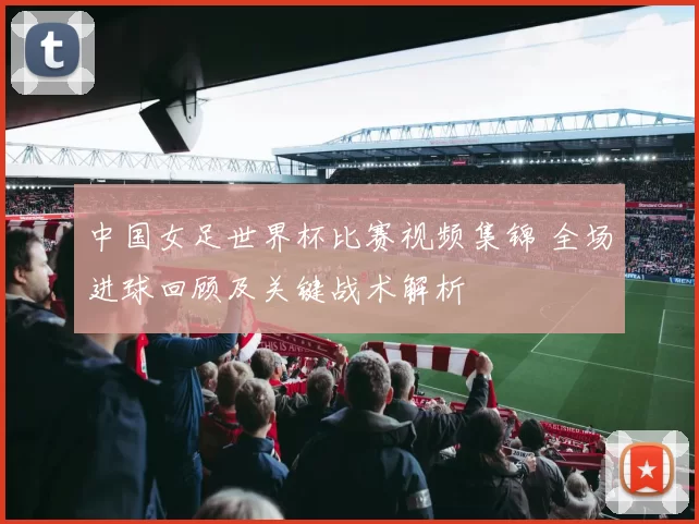 中国女足世界杯比赛视频集锦 全场进球回顾及关键战术解析