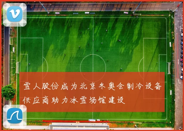 雪人股份成为北京冬奥会制冷设备供应商助力冰雪场馆建设
