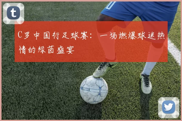 C罗中国行足球赛:一场燃爆球迷热情的绿茵盛宴