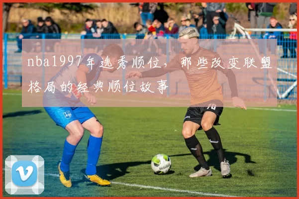 nba1997年选秀顺位,那些改变联盟格局的经典顺位故事