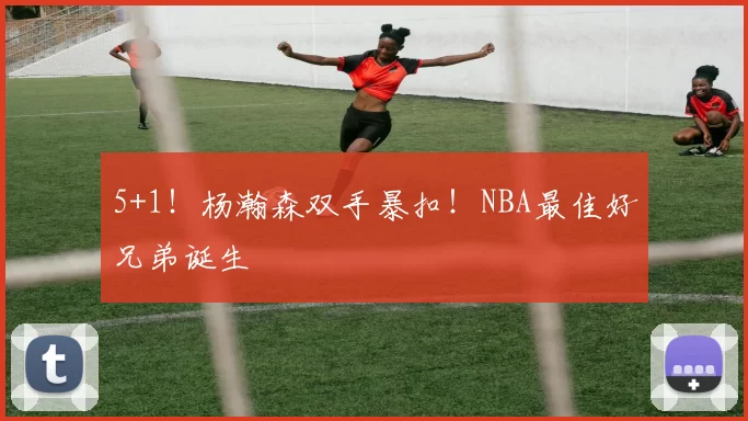 5+1!杨瀚森双手暴扣!NBA最佳好兄弟诞生