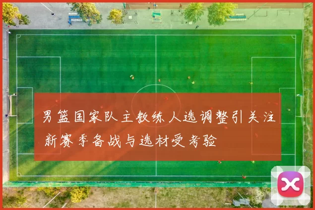 男篮国家队主教练人选调整引关注 新赛季备战与选材受考验