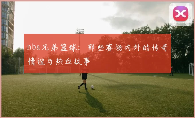 nba兄弟篮球：那些赛场内外的传奇情谊与热血故事