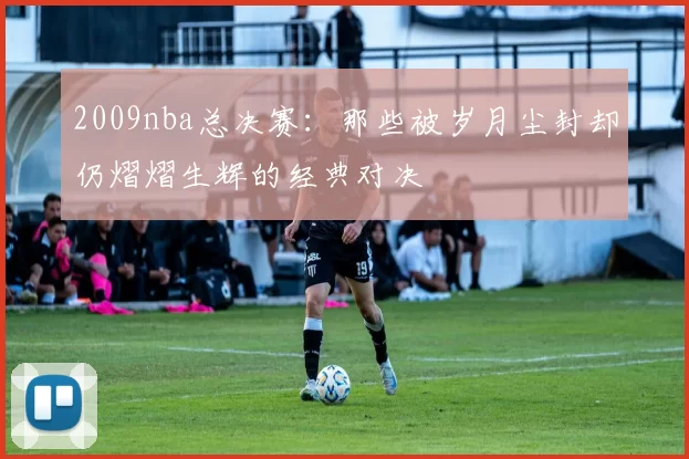 2009nba总决赛：那些被岁月尘封却仍熠熠生辉的经典对决