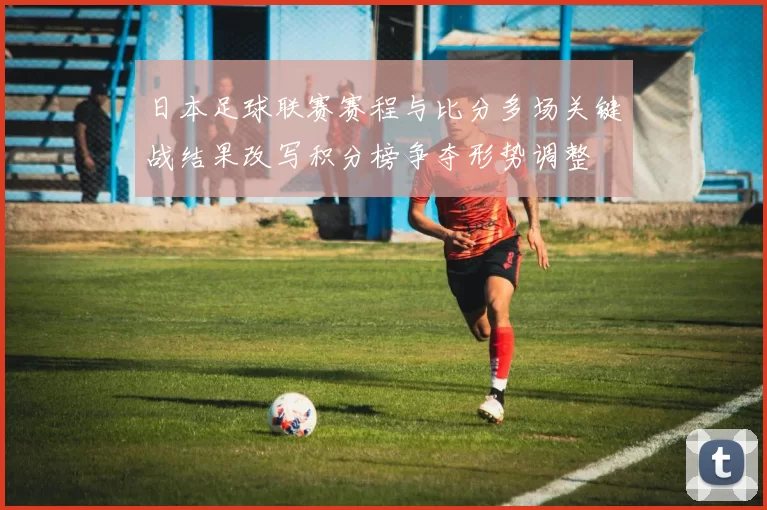 日本足球联赛赛程与比分多场关键战结果改写积分榜争夺形势调整