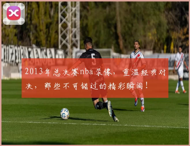 2013年总决赛nba录像，重温经典对决，那些不可错过的精彩瞬间！