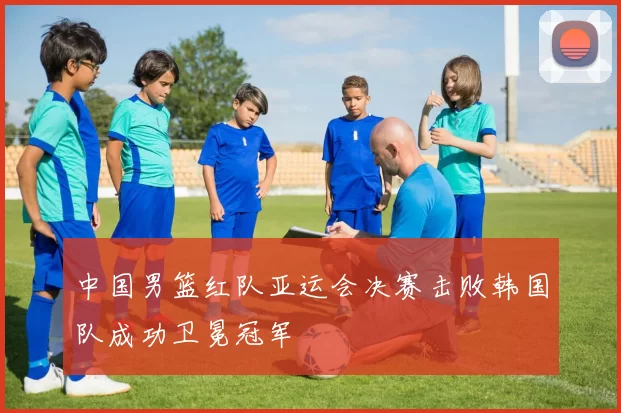 中国男篮红队亚运会决赛击败韩国队成功卫冕冠军