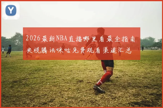 2026最新NBA直播哪里看最全指南 央视腾讯咪咕免费观看渠道汇总