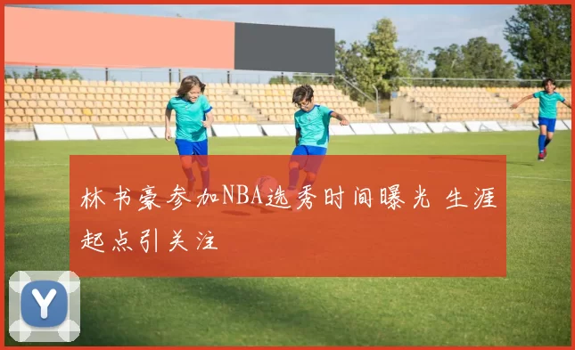 林书豪参加NBA选秀时间曝光 生涯起点引关注