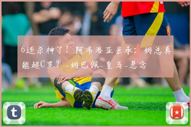 6连杀神了！阿韦洛亚亲承：姆总真能超C罗？_姆巴佩_皇马_悬念