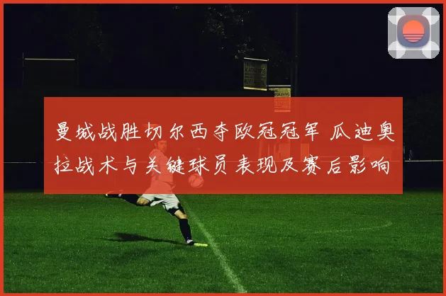 曼城战胜切尔西夺欧冠冠军 瓜迪奥拉战术与关键球员表现及赛后影响