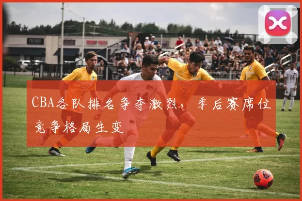 CBA各队排名争夺激烈,季后赛席位竞争格局生变