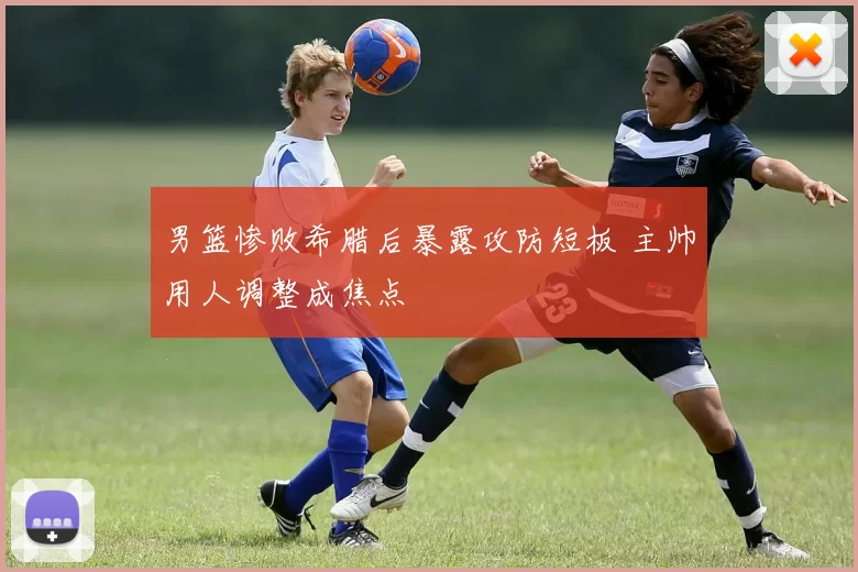 男篮惨败希腊后暴露攻防短板 主帅用人调整成焦点