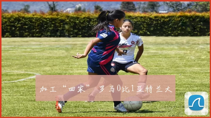 加工“回家” 罗马0比1亚特兰大