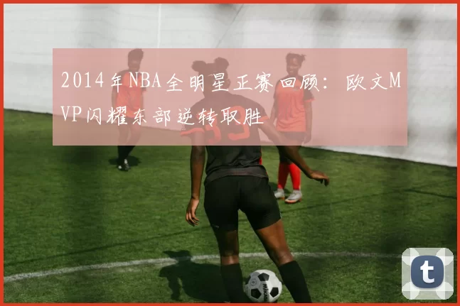 2014年NBA全明星正赛回顾：欧文MVP闪耀东部逆转取胜