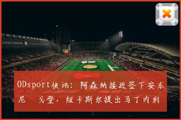 ODsport快讯：阿森纳接近签下安东尼・戈登，纽卡斯尔提出马丁内利交换条件_交易_球员_谈判