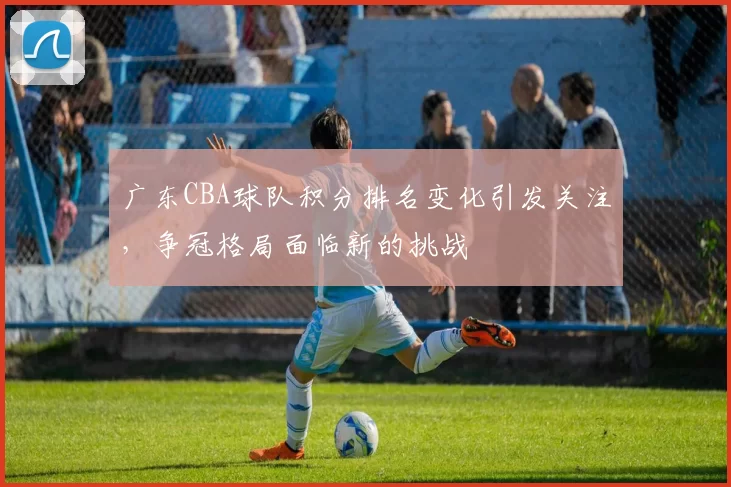 广东CBA球队积分排名变化引发关注,争冠格局面临新的挑战