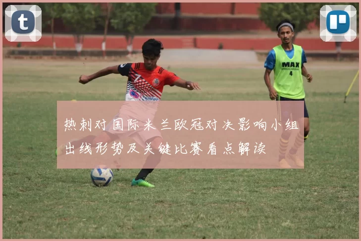 热刺对国际米兰欧冠对决影响小组出线形势及关键比赛看点解读