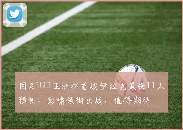 国足U23亚洲杯首战伊拉克最强11人预测，彭啸领衔出战，值得期待