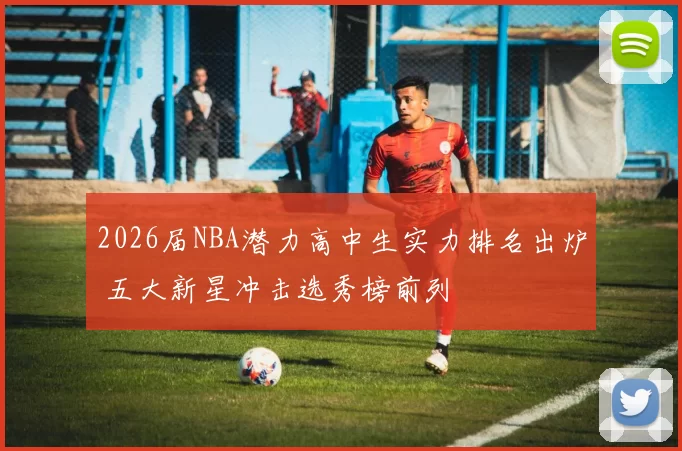 2026届NBA潜力高中生实力排名出炉 五大新星冲击选秀榜前列