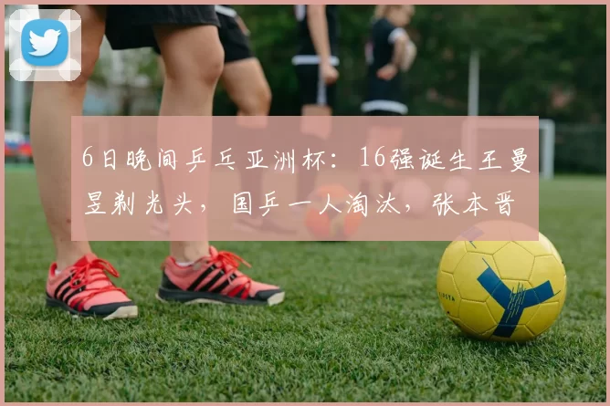 6日晚间乒乓亚洲杯：16强诞生王曼昱剃光头，国乒一人淘汰，张本晋级！