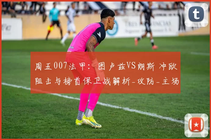周五007法甲：图卢兹VS朗斯 冲欧阻击与榜首保卫战解析_攻防_主场_核心
