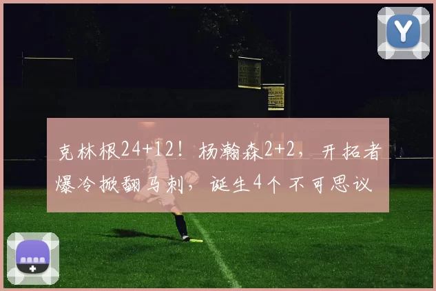 克林根24+12！杨瀚森2+2，开拓者爆冷掀翻马刺，诞生4个不可思议