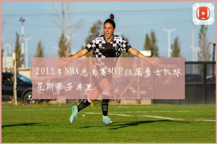 2015年NBA总决赛MVP归属勇士队球星斯蒂芬库里