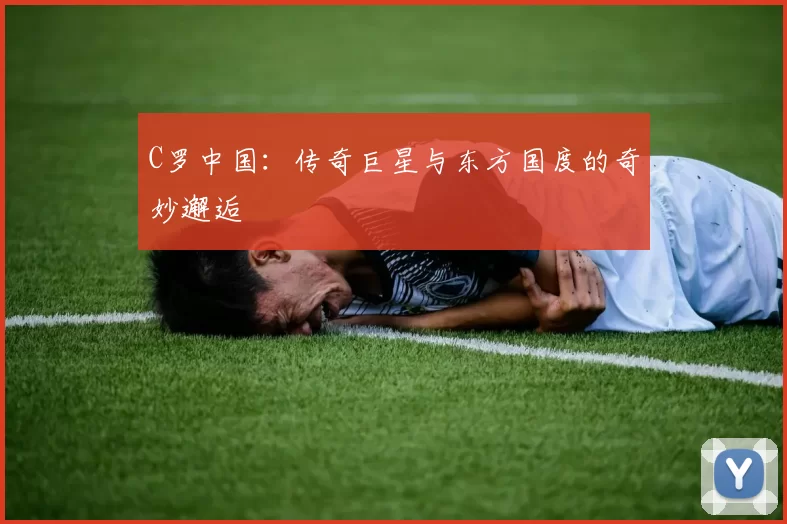 C罗中国：传奇巨星与东方国度的奇妙邂逅