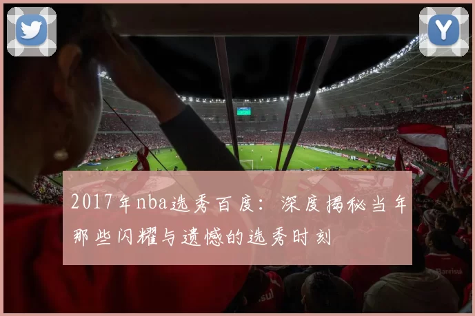2017年nba选秀百度:深度揭秘当年那些闪耀与遗憾的选秀时刻