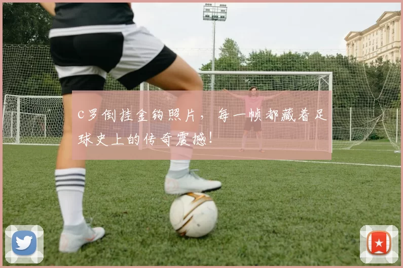 c罗倒挂金钩照片，每一帧都藏着足球史上的传奇震撼！