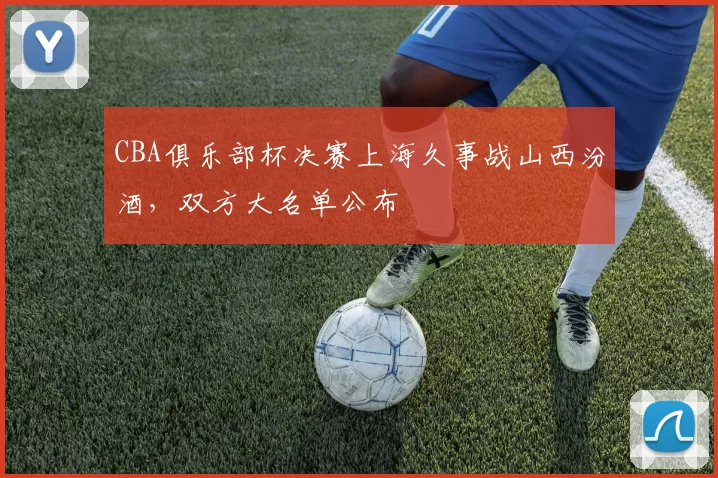 CBA俱乐部杯决赛上海久事战山西汾酒,双方大名单公布