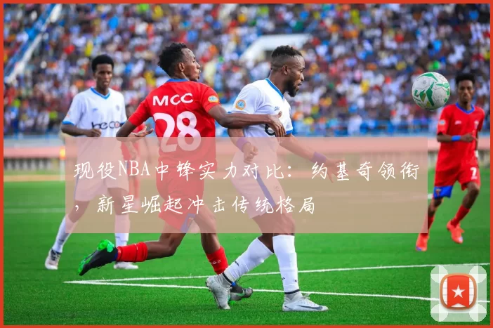 现役NBA中锋实力对比：约基奇领衔，新星崛起冲击传统格局