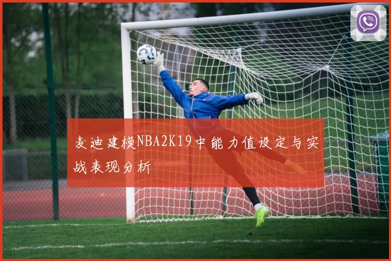 麦迪建模NBA2K19中能力值设定与实战表现分析