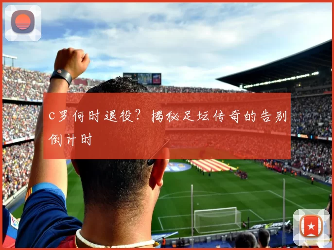 c罗何时退役？揭秘足坛传奇的告别倒计时