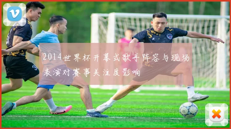 2014世界杯开幕式歌手阵容与现场表演对赛事关注度影响