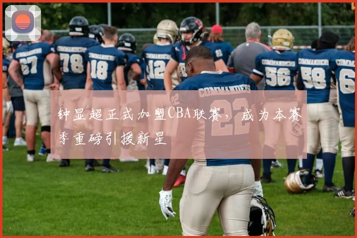 钟显超正式加盟CBA联赛，成为本赛季重磅引援新星