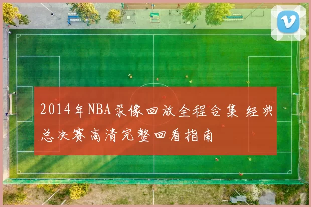 2014年NBA录像回放全程合集 经典总决赛高清完整回看指南