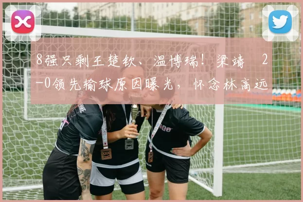 8强只剩王楚钦、温博瑞！梁靖崑2-0领先输球原因曝光，怀念林高远