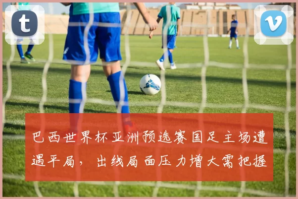 巴西世界杯亚洲预选赛国足主场遭遇平局，出线局面压力增大需把握关键战