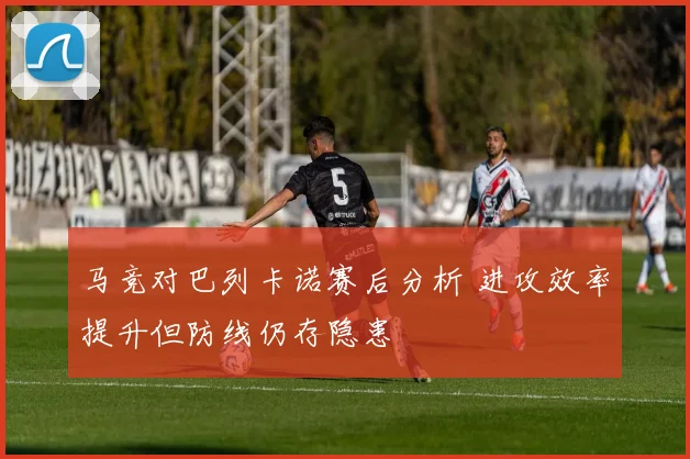 马竞对巴列卡诺赛后分析 进攻效率提升但防线仍存隐患