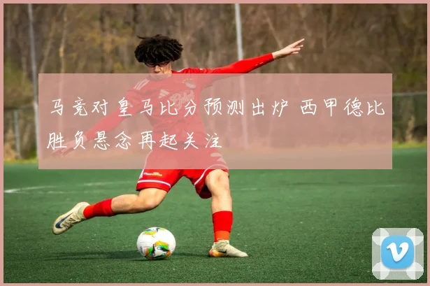 马竞对皇马比分预测出炉 西甲德比胜负悬念再起关注