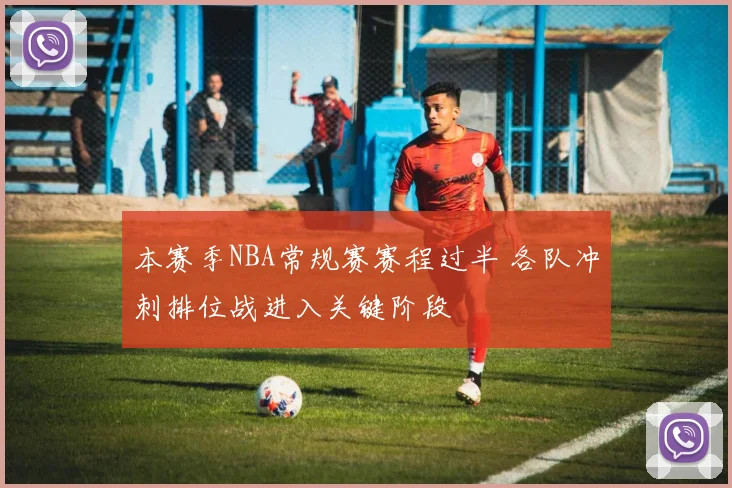 本赛季NBA常规赛赛程过半 各队冲刺排位战进入关键阶段