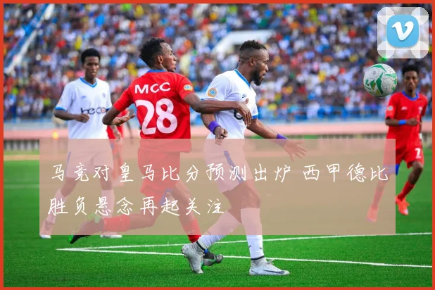 马竞对皇马比分预测出炉 西甲德比胜负悬念再起关注